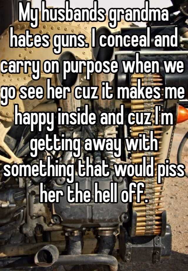 My husbands grandma hates guns. I conceal and carry on purpose when we go see her cuz it makes me happy inside and cuz I'm getting away with something that would piss her the hell off. 