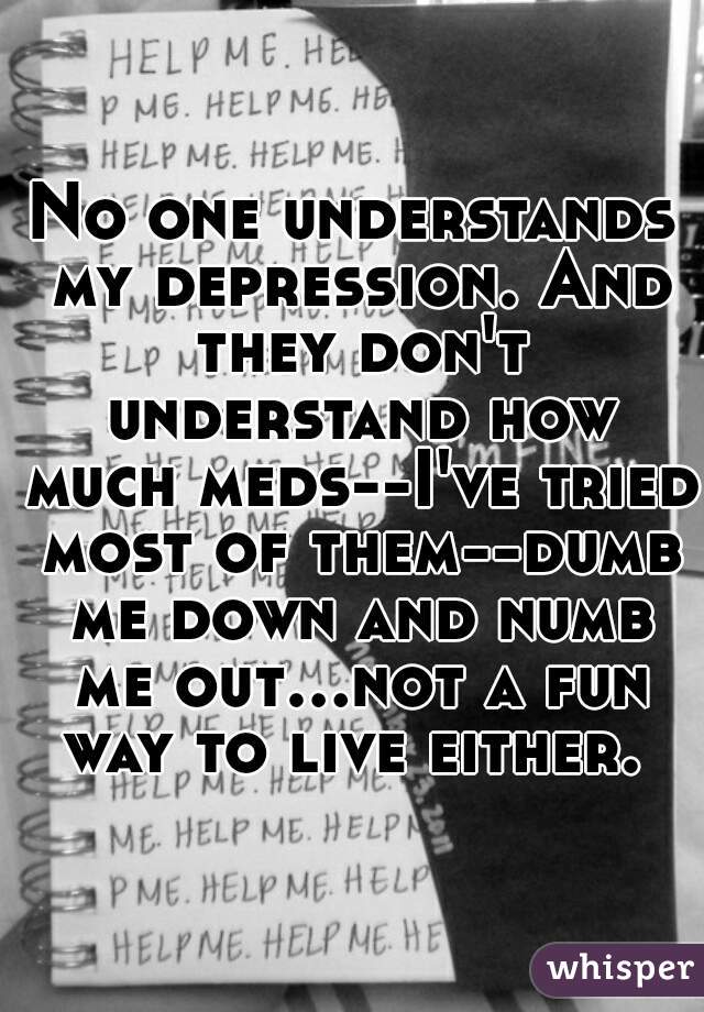 No one understands my depression. And they don't understand how much meds--I've tried most of them--dumb me down and numb me out...not a fun way to live either. 