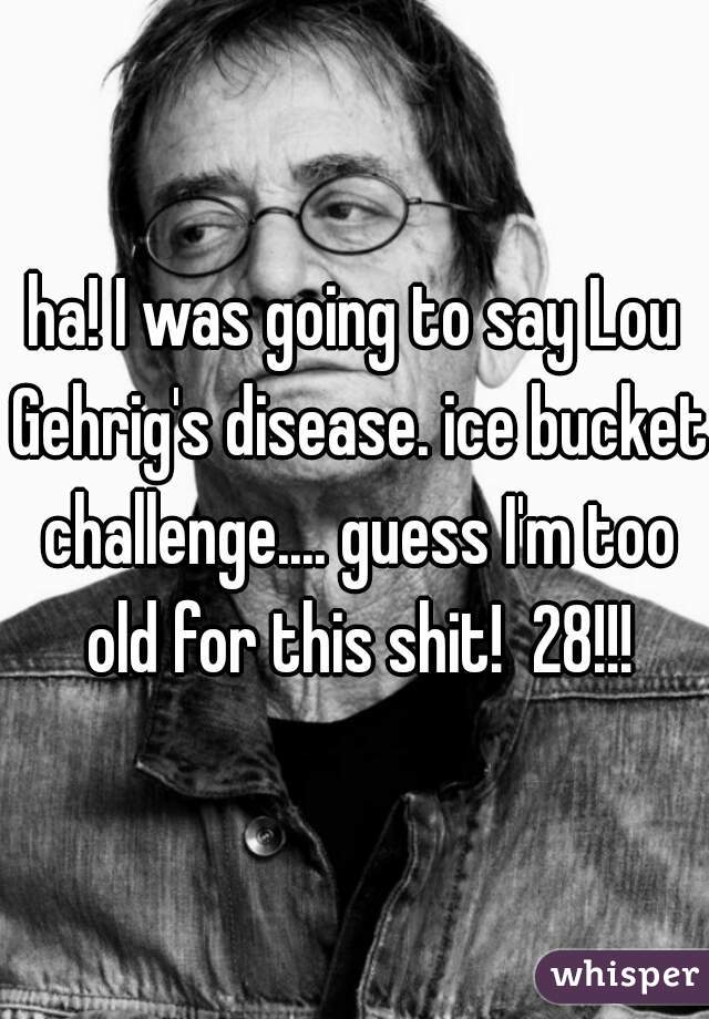 ha! I was going to say Lou Gehrig's disease. ice bucket challenge.... guess I'm too old for this shit!  28!!!