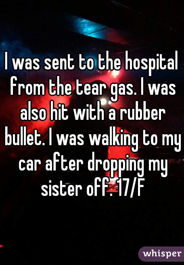 I was sent to the hospital from the tear gas. I was also hit with a rubber bullet. I was walking to my car after dropping my sister off. 17/F