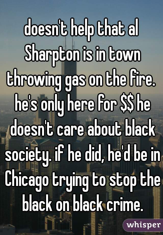 doesn't help that al Sharpton is in town throwing gas on the fire.  he's only here for $$ he doesn't care about black society. if he did, he'd be in Chicago trying to stop the black on black crime.