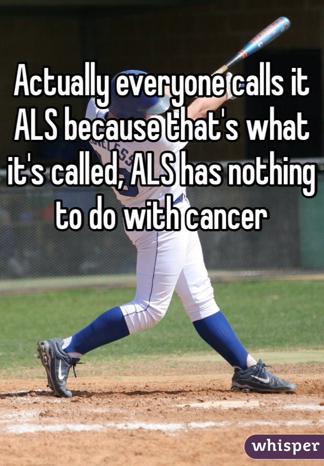Actually everyone calls it ALS because that's what it's called, ALS has nothing to do with cancer 