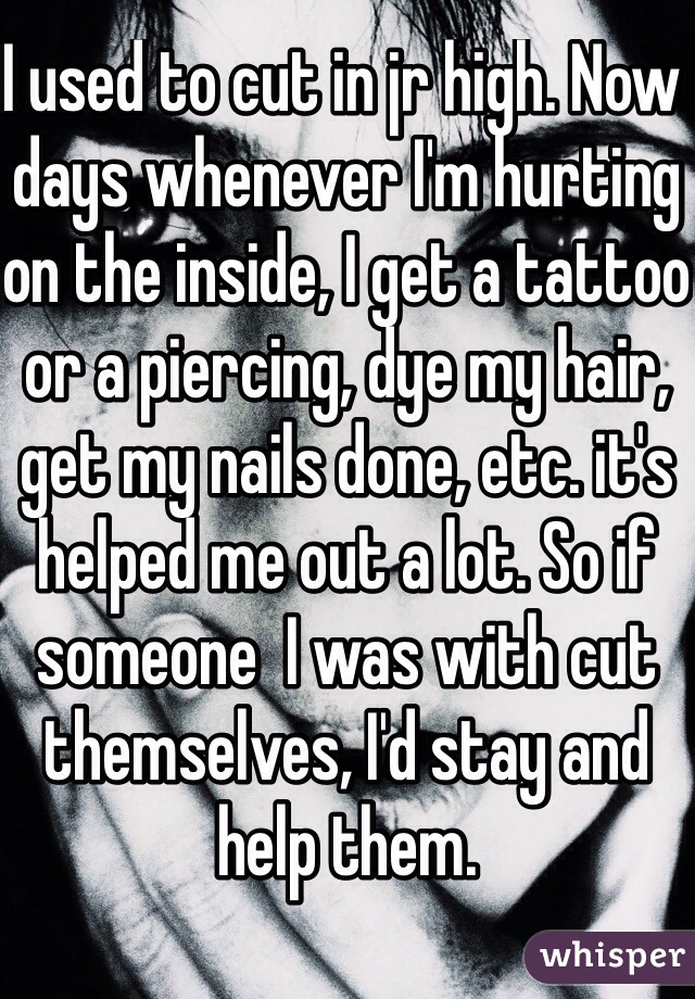 I used to cut in jr high. Now days whenever I'm hurting on the inside, I get a tattoo or a piercing, dye my hair, get my nails done, etc. it's helped me out a lot. So if someone  I was with cut themselves, I'd stay and help them.