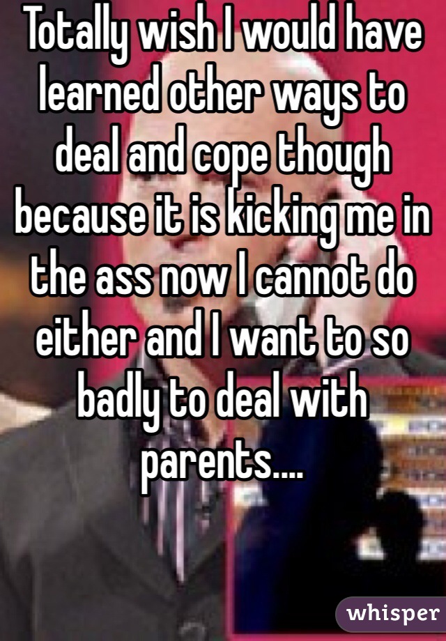 Totally wish I would have learned other ways to deal and cope though because it is kicking me in the ass now I cannot do either and I want to so badly to deal with parents.... 