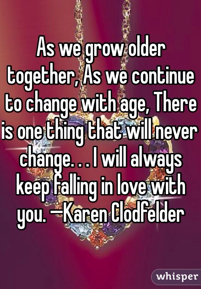 As we grow older together, As we continue to change with age, There is one thing that will never change. . . I will always keep falling in love with you. —Karen Clodfelder

