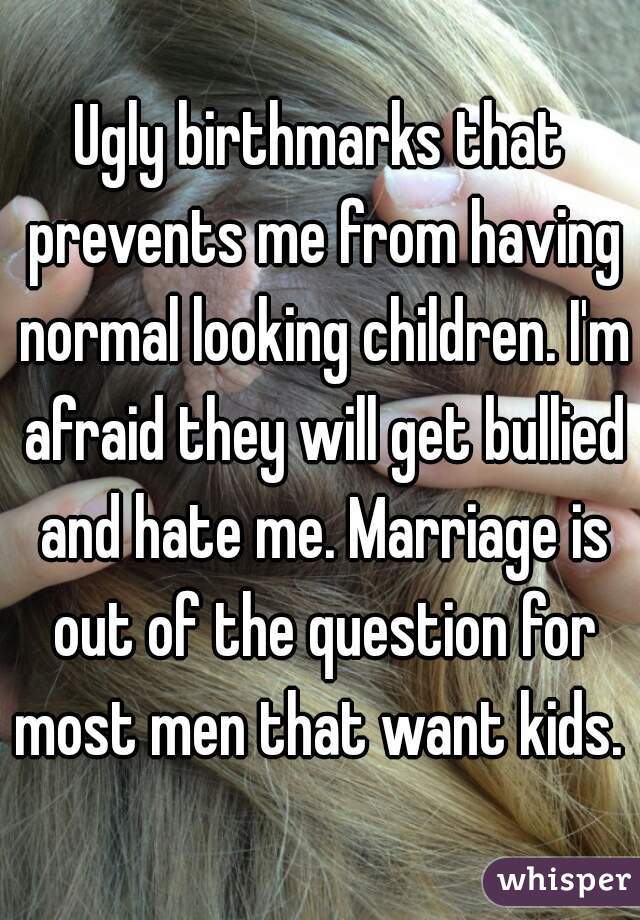 Ugly birthmarks that prevents me from having normal looking children. I'm afraid they will get bullied and hate me. Marriage is out of the question for most men that want kids. 