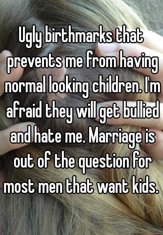 Ugly birthmarks that prevents me from having normal looking children. I'm afraid they will get bullied and hate me. Marriage is out of the question for most men that want kids. 