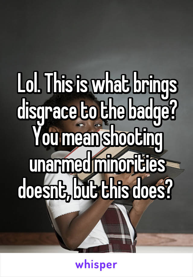 Lol. This is what brings disgrace to the badge? You mean shooting unarmed minorities doesnt, but this does? 