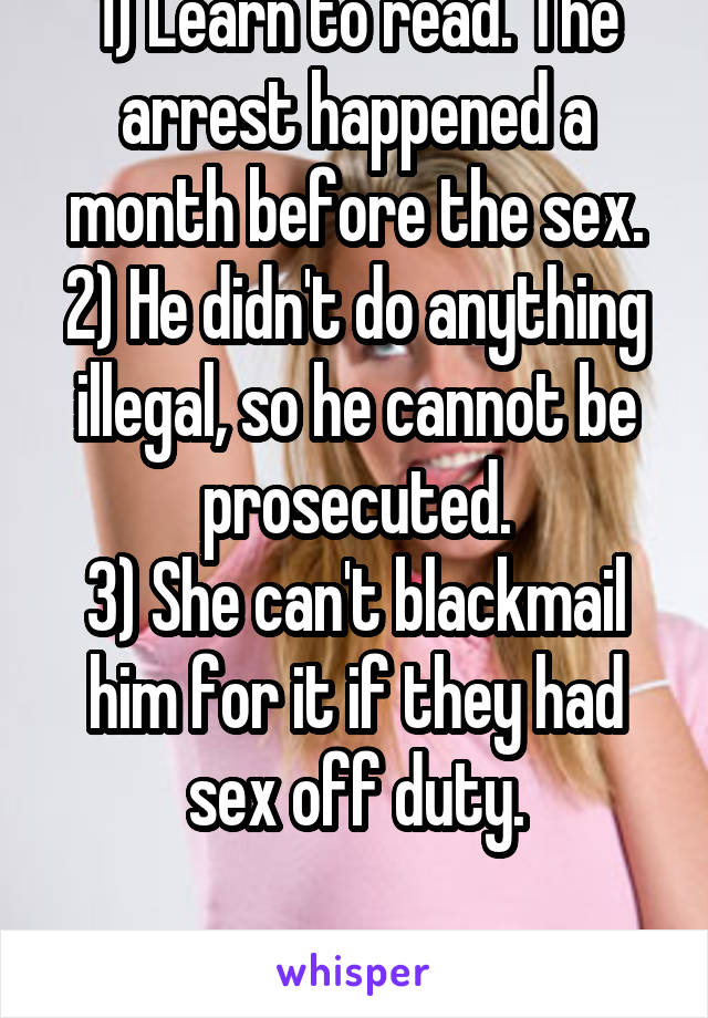1) Learn to read. The arrest happened a month before the sex.
2) He didn't do anything illegal, so he cannot be prosecuted.
3) She can't blackmail him for it if they had sex off duty.

