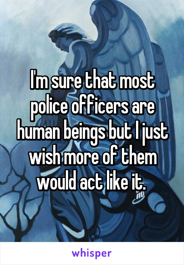 I'm sure that most police officers are human beings but I just wish more of them would act like it. 