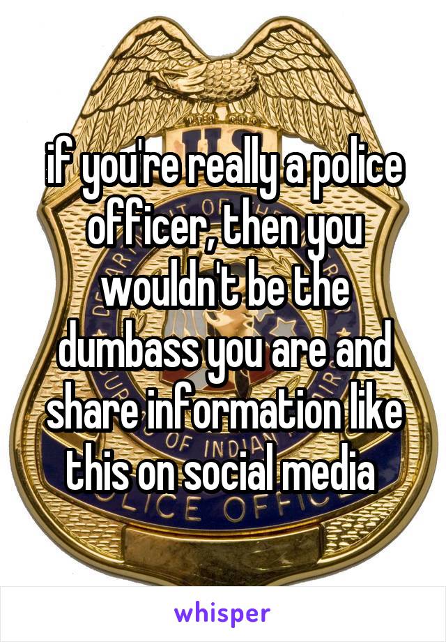 if you're really a police officer, then you wouldn't be the dumbass you are and share information like this on social media 