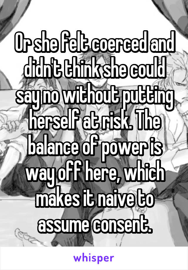 Or she felt coerced and didn't think she could say no without putting herself at risk. The balance of power is way off here, which makes it naive to assume consent.