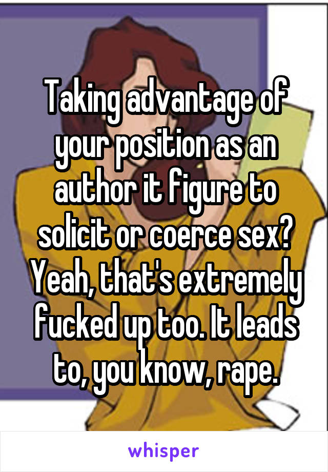 Taking advantage of your position as an author it figure to solicit or coerce sex? Yeah, that's extremely fucked up too. It leads to, you know, rape.