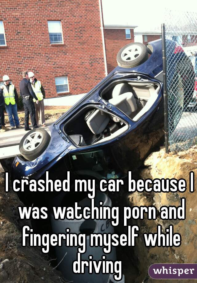 I crashed my car because I was watching porn and fingering myself while driving  