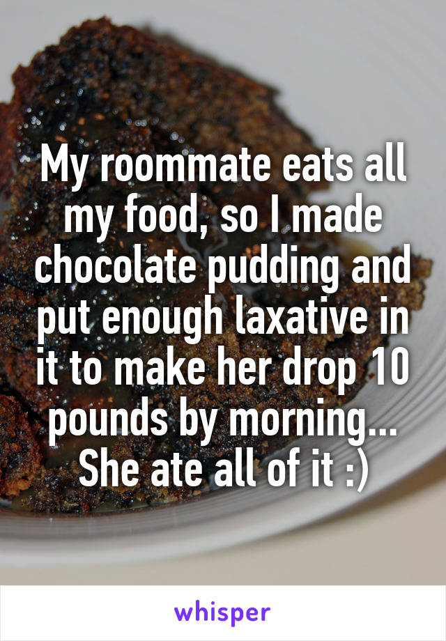 My roommate eats all my food, so I made chocolate pudding and put enough laxative in it to make her drop 10 pounds by morning... She ate all of it :)
