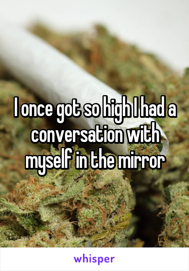 I once got so high I had a conversation with myself in the mirror