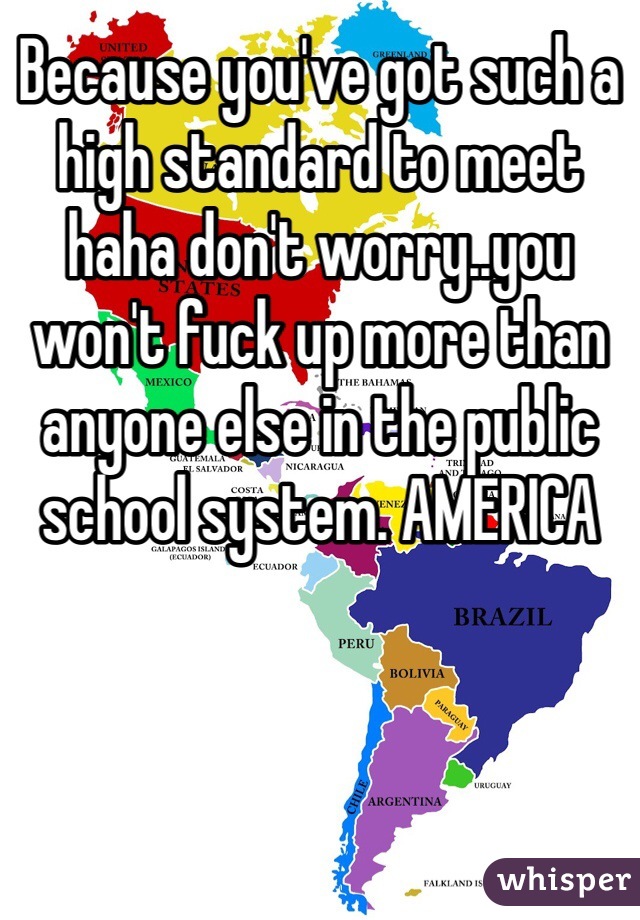 Because you've got such a high standard to meet haha don't worry..you won't fuck up more than anyone else in the public school system. AMERICA