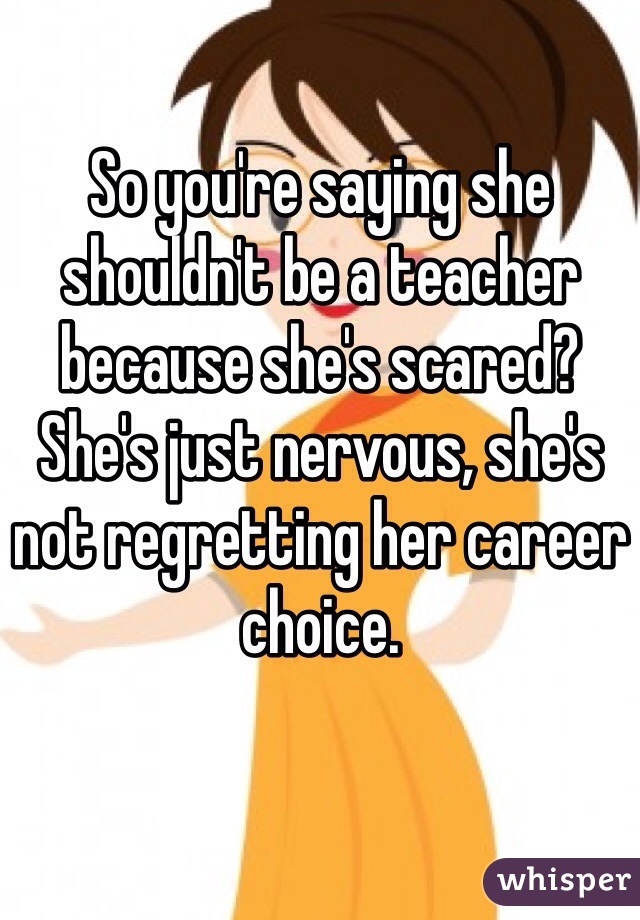 So you're saying she shouldn't be a teacher because she's scared? She's just nervous, she's not regretting her career choice. 