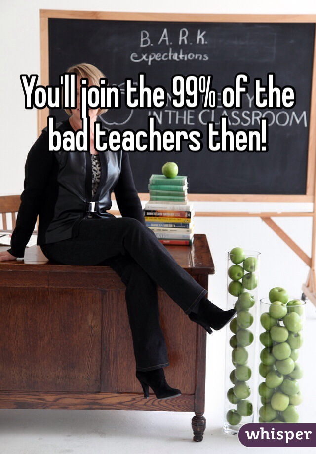 You'll join the 99% of the bad teachers then!