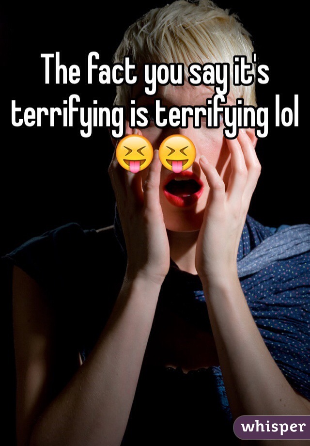 The fact you say it's terrifying is terrifying lol 😝😝 