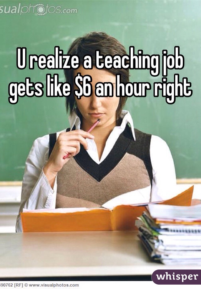 U realize a teaching job gets like $6 an hour right
