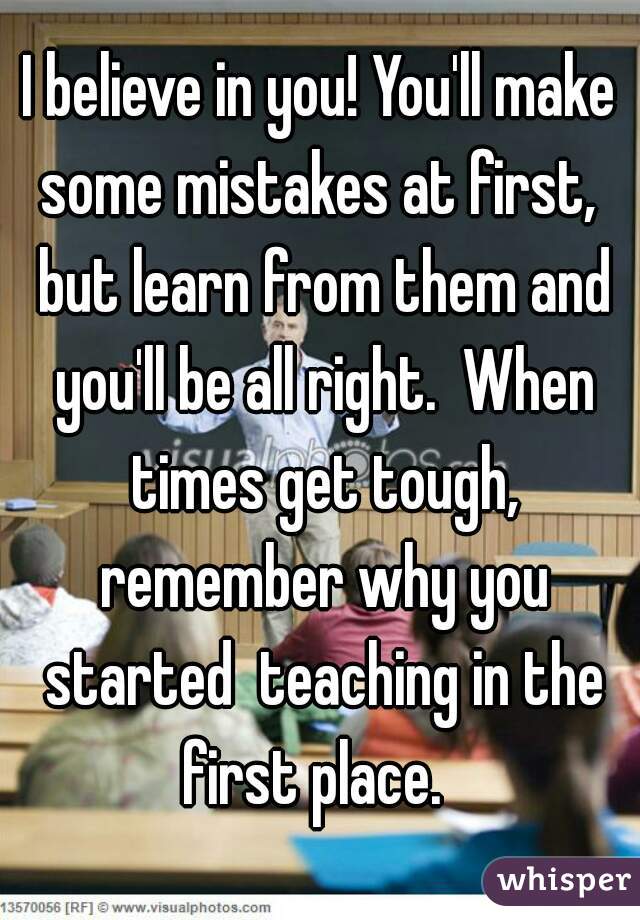 I believe in you! You'll make some mistakes at first,  but learn from them and you'll be all right.  When times get tough, remember why you started  teaching in the first place.  