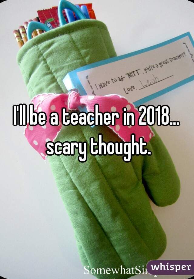 I'll be a teacher in 2018... scary thought.