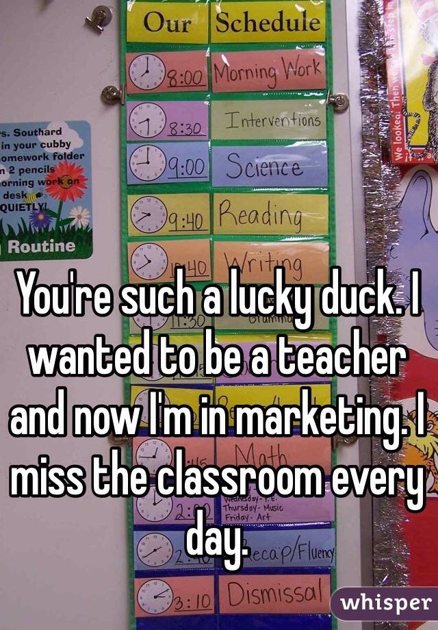You're such a lucky duck. I wanted to be a teacher and now I'm in marketing. I miss the classroom every day.