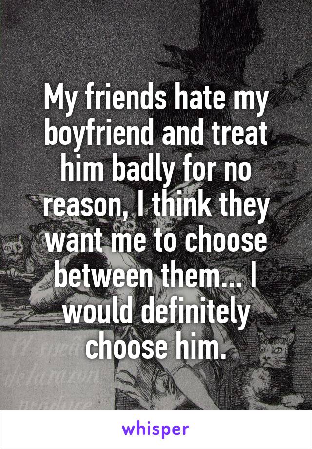 My friends hate my boyfriend and treat him badly for no reason, I think they want me to choose between them... I would definitely choose him.