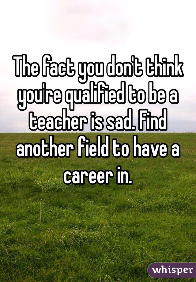 

The fact you don't think you're qualified to be a teacher is sad. Find another field to have a career in.