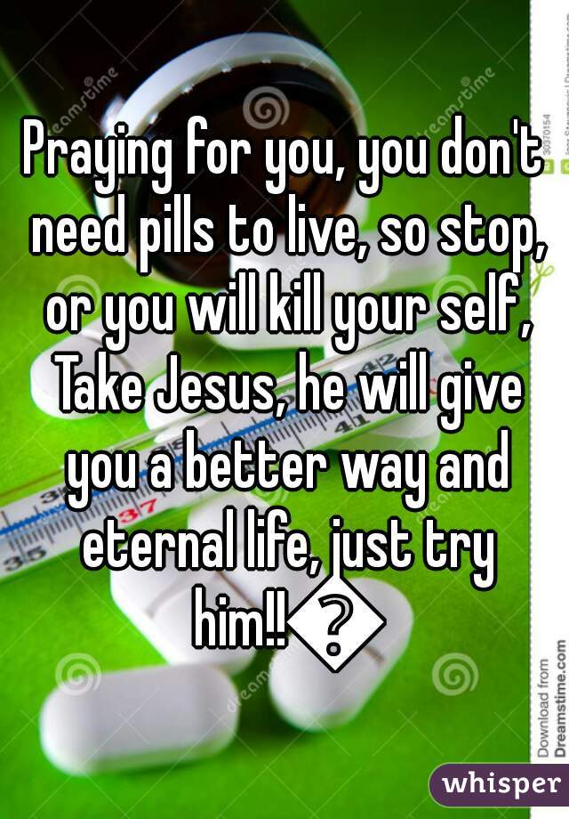 Praying for you, you don't need pills to live, so stop, or you will kill your self, Take Jesus, he will give you a better way and eternal life, just try him!!👍