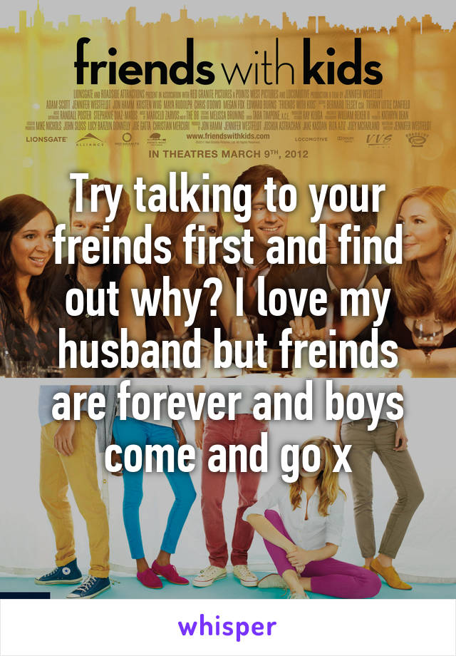 Try talking to your freinds first and find out why? I love my husband but freinds are forever and boys come and go x