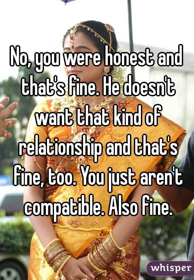 No, you were honest and that's fine. He doesn't want that kind of relationship and that's fine, too. You just aren't compatible. Also fine.