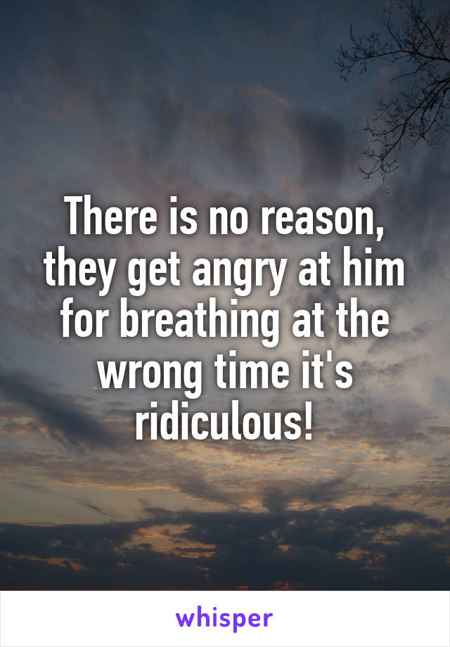 There is no reason, they get angry at him for breathing at the wrong time it's ridiculous!