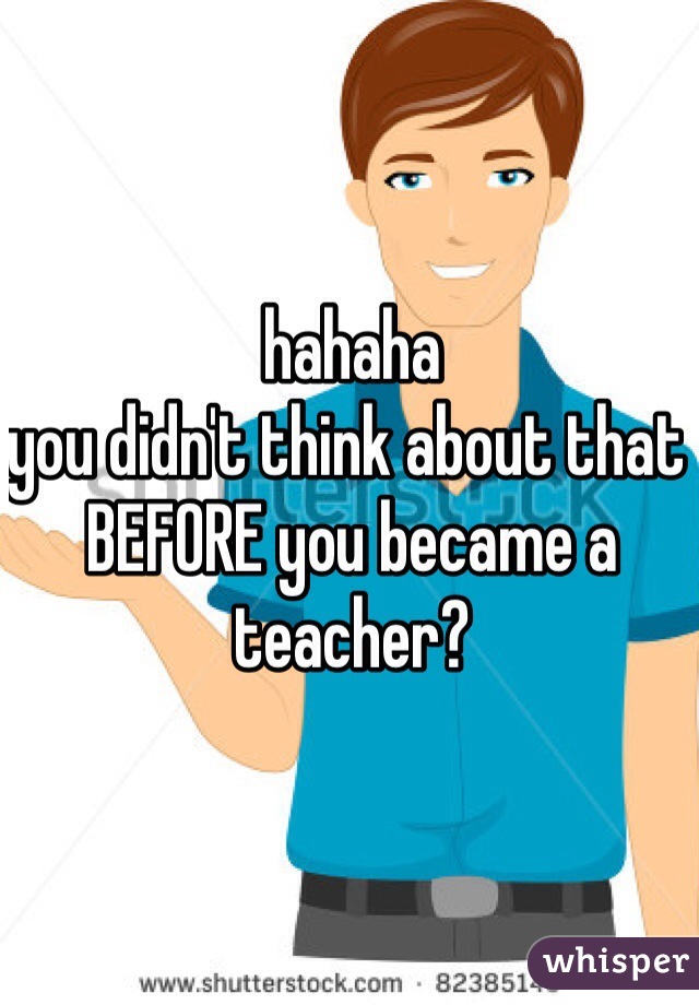 hahaha
you didn't think about that BEFORE you became a teacher?