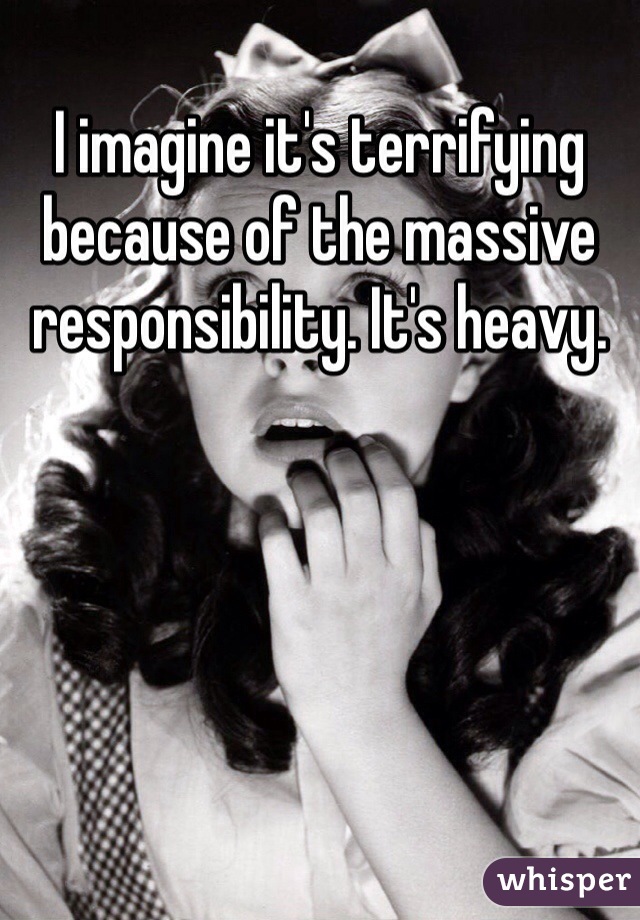 I imagine it's terrifying because of the massive responsibility. It's heavy.