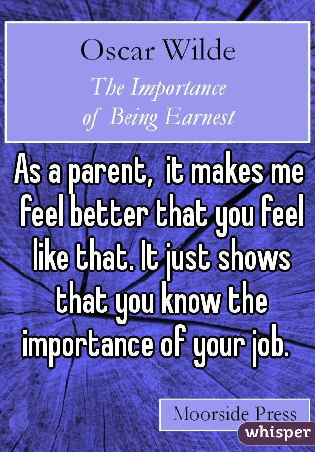 As a parent,  it makes me feel better that you feel like that. It just shows that you know the importance of your job.  