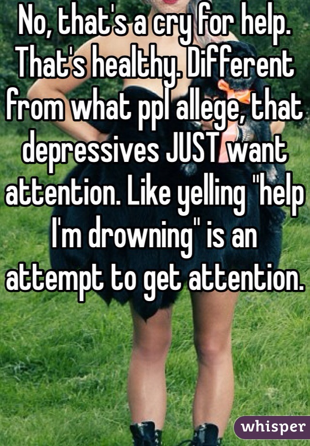 No, that's a cry for help. That's healthy. Different from what ppl allege, that depressives JUST want attention. Like yelling "help I'm drowning" is an attempt to get attention.