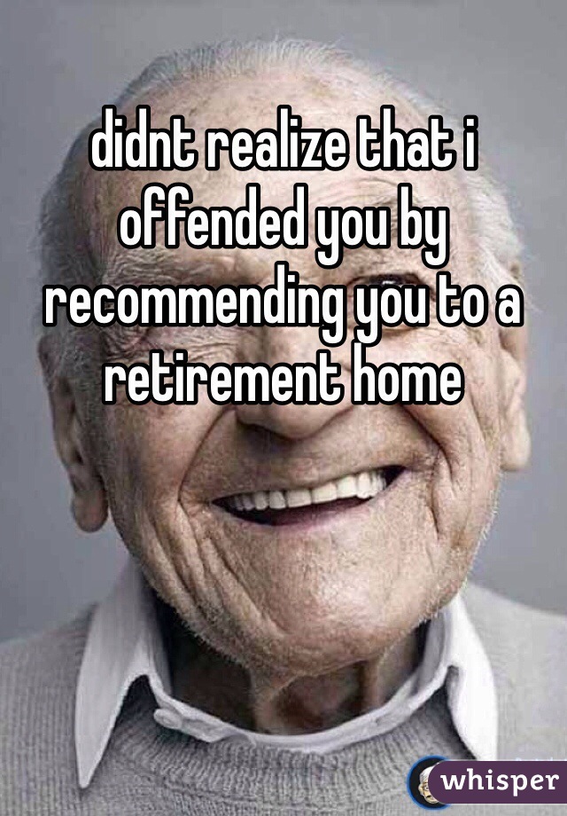 didnt realize that i offended you by recommending you to a retirement home