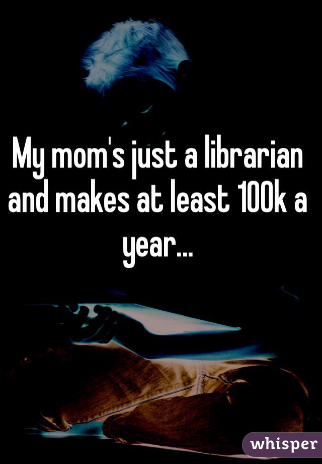My mom's just a librarian and makes at least 100k a year...