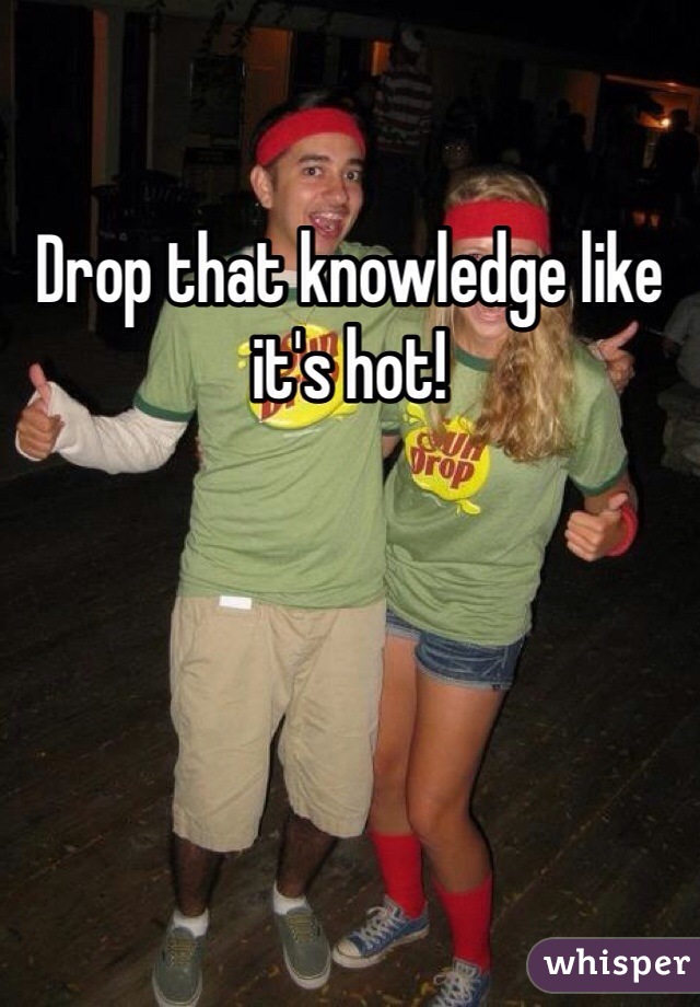 Drop that knowledge like it's hot!