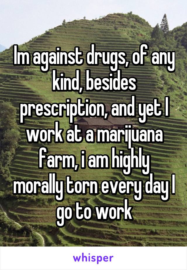 Im against drugs, of any kind, besides prescription, and yet I work at a marijuana farm, i am highly morally torn every day I go to work
