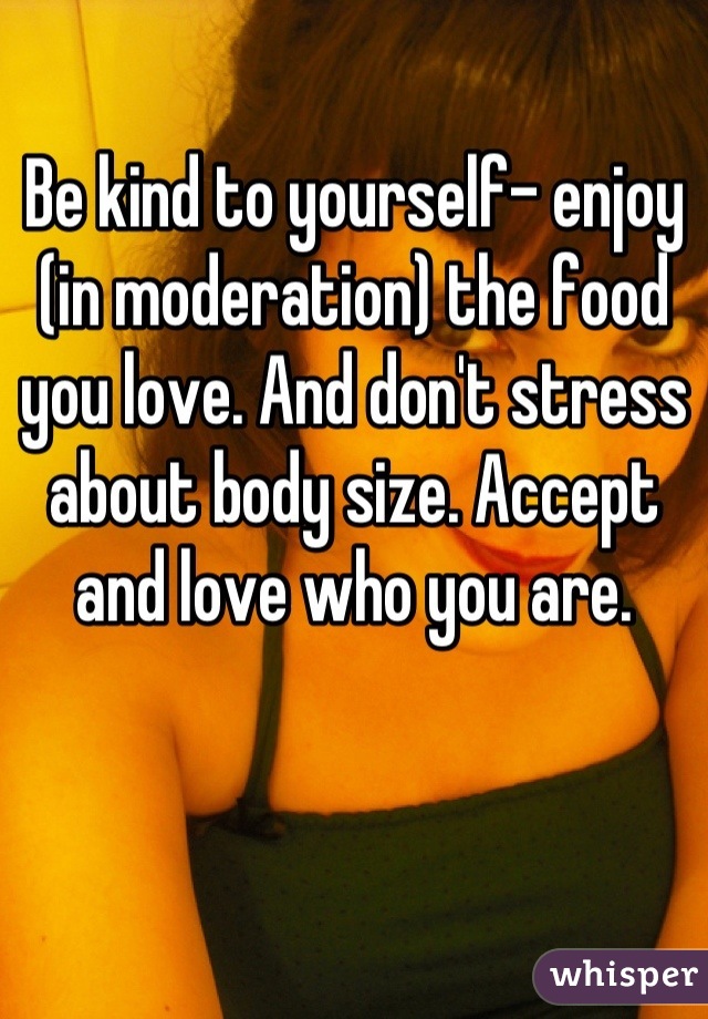Be kind to yourself- enjoy (in moderation) the food you love. And don't stress about body size. Accept and love who you are.