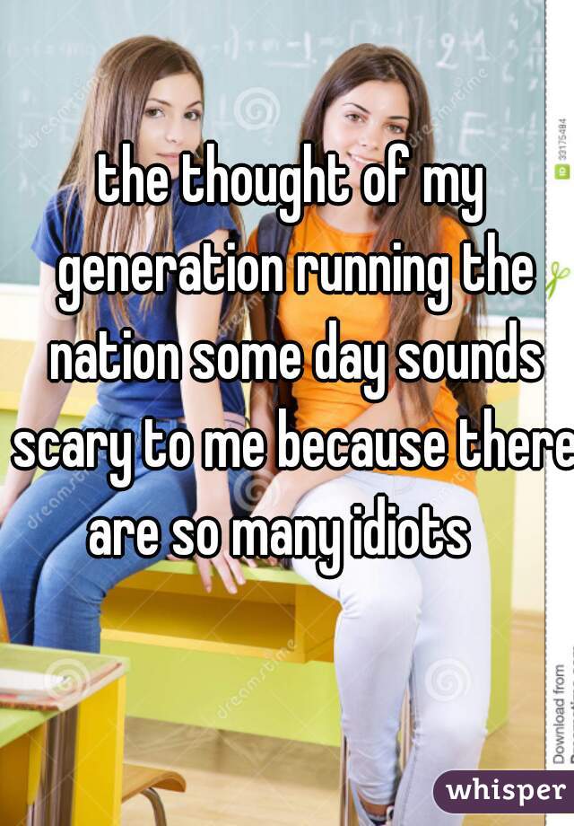 the thought of my generation running the nation some day sounds scary to me because there are so many idiots   