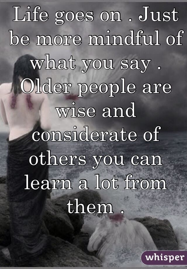 Life goes on . Just be more mindful of what you say . Older people are wise and considerate of others you can learn a lot from them . 