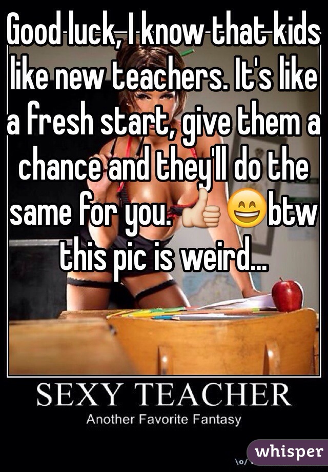 Good luck, I know that kids like new teachers. It's like a fresh start, give them a chance and they'll do the same for you. 👍😄btw this pic is weird...