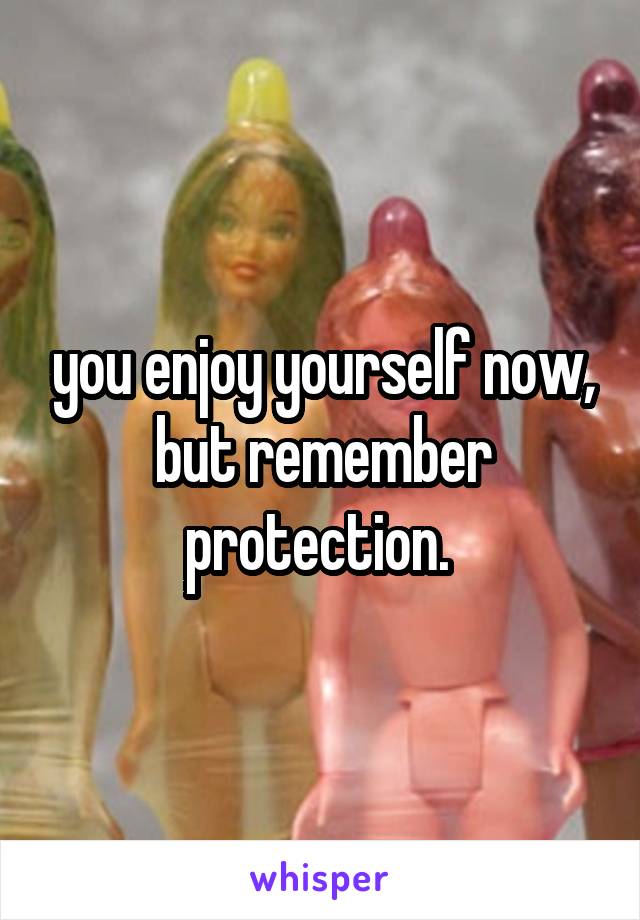 you enjoy yourself now, but remember protection. 