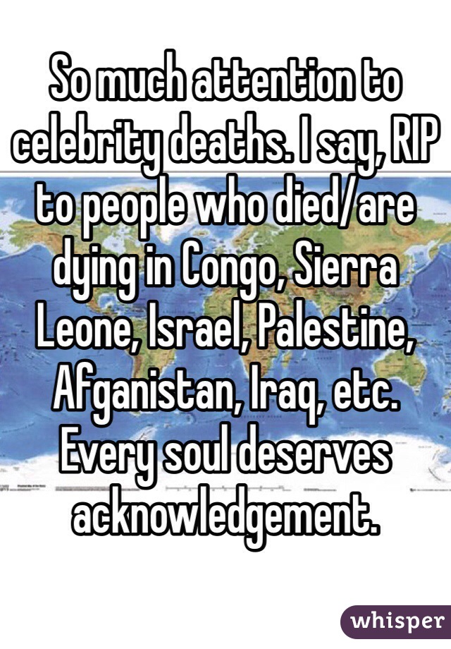 So much attention to celebrity deaths. I say, RIP to people who died/are dying in Congo, Sierra Leone, Israel, Palestine, Afganistan, Iraq, etc. Every soul deserves acknowledgement.