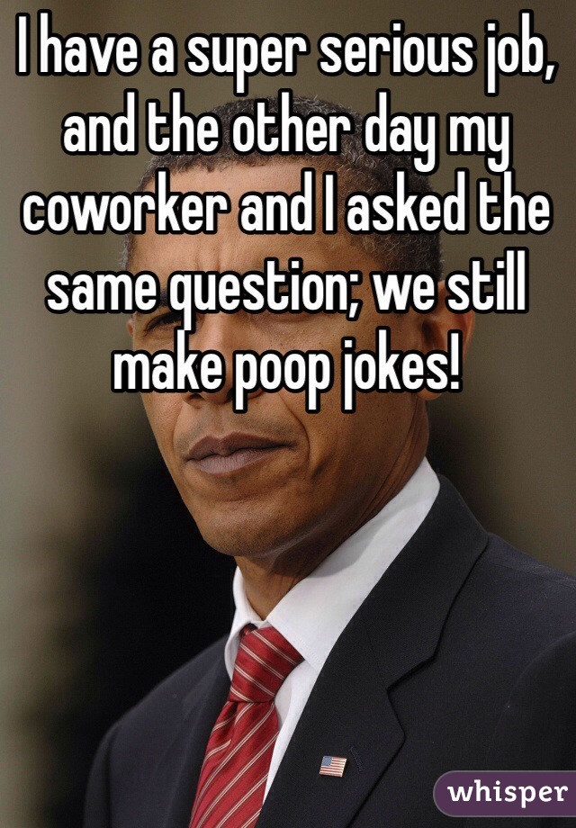 I have a super serious job, and the other day my coworker and I asked the same question; we still make poop jokes!