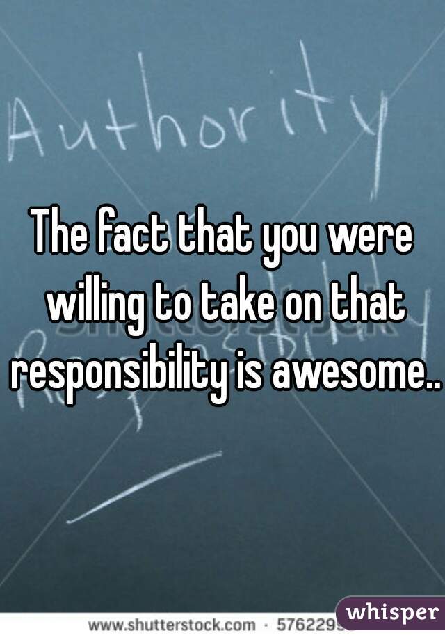 The fact that you were willing to take on that responsibility is awesome...